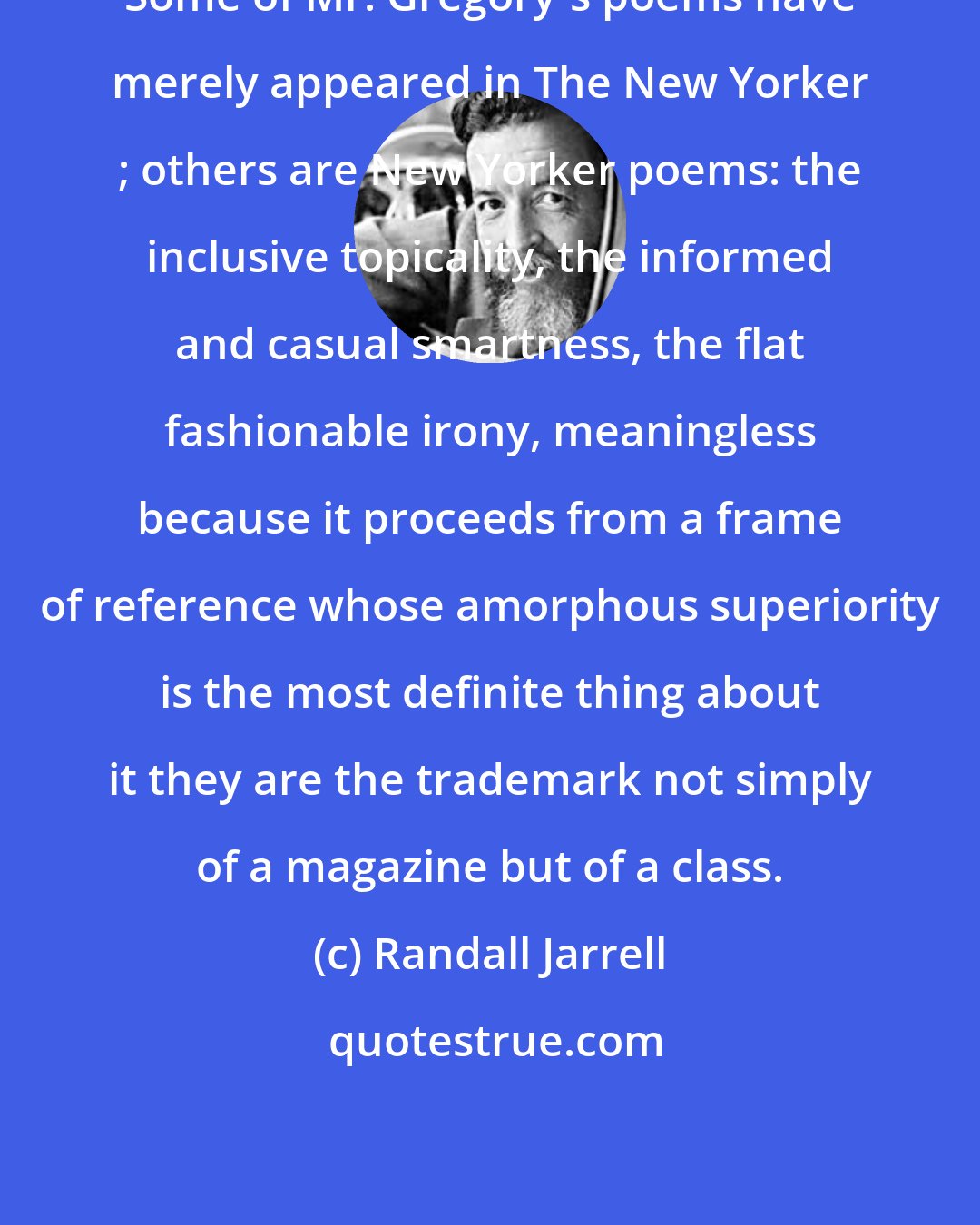 Randall Jarrell: Some of Mr. Gregory's poems have merely appeared in The New Yorker ; others are New Yorker poems: the inclusive topicality, the informed and casual smartness, the flat fashionable irony, meaningless because it proceeds from a frame of reference whose amorphous superiority is the most definite thing about it they are the trademark not simply of a magazine but of a class.