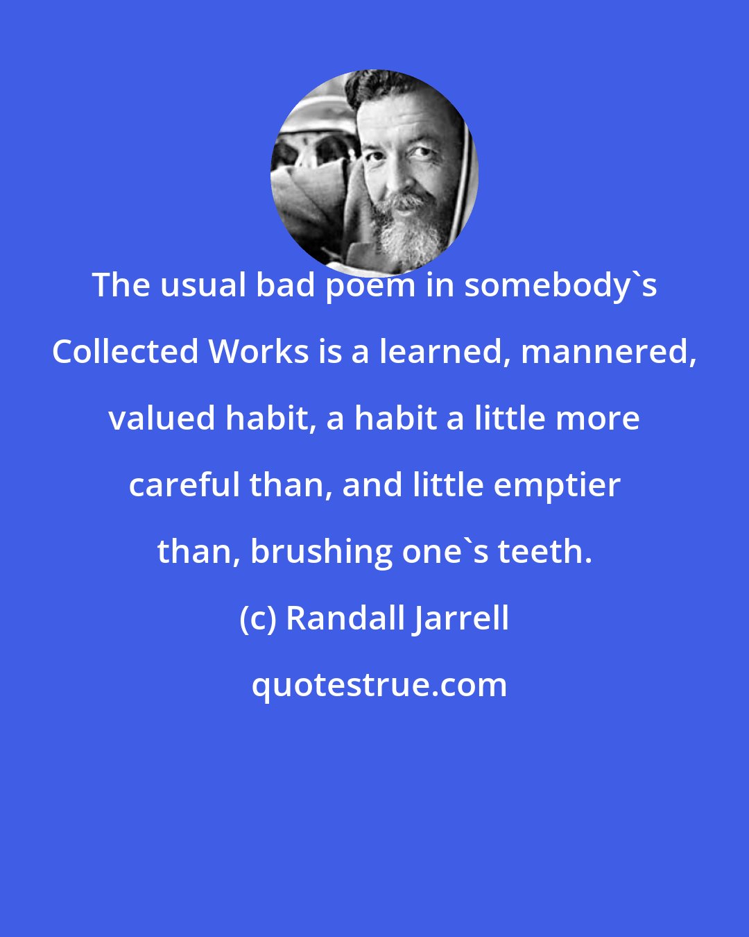 Randall Jarrell: The usual bad poem in somebody's Collected Works is a learned, mannered, valued habit, a habit a little more careful than, and little emptier than, brushing one's teeth.