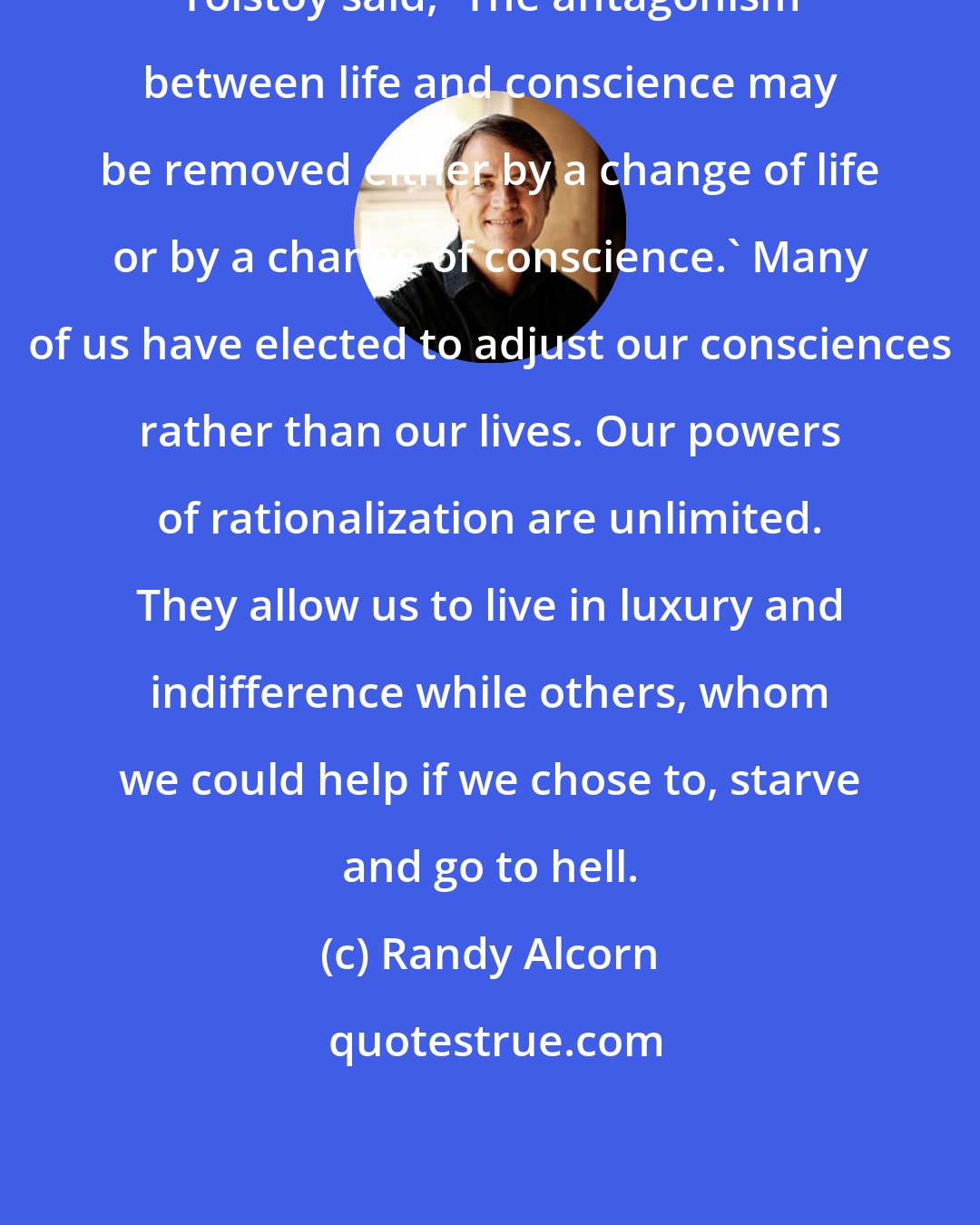 Randy Alcorn: Tolstoy said, 'The antagonism between life and conscience may be removed either by a change of life or by a change of conscience.' Many of us have elected to adjust our consciences rather than our lives. Our powers of rationalization are unlimited. They allow us to live in luxury and indifference while others, whom we could help if we chose to, starve and go to hell.