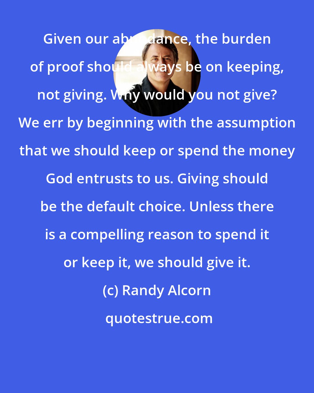 Randy Alcorn: Given our abundance, the burden of proof should always be on keeping, not giving. Why would you not give? We err by beginning with the assumption that we should keep or spend the money God entrusts to us. Giving should be the default choice. Unless there is a compelling reason to spend it or keep it, we should give it.