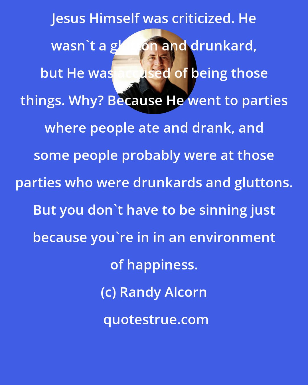 Randy Alcorn: Jesus Himself was criticized. He wasn't a glutton and drunkard, but He was accused of being those things. Why? Because He went to parties where people ate and drank, and some people probably were at those parties who were drunkards and gluttons. But you don't have to be sinning just because you're in in an environment of happiness.