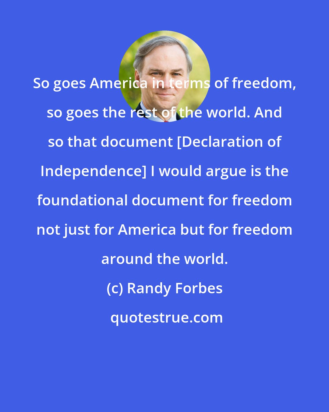 Randy Forbes: So goes America in terms of freedom, so goes the rest of the world. And so that document [Declaration of Independence] I would argue is the foundational document for freedom not just for America but for freedom around the world.