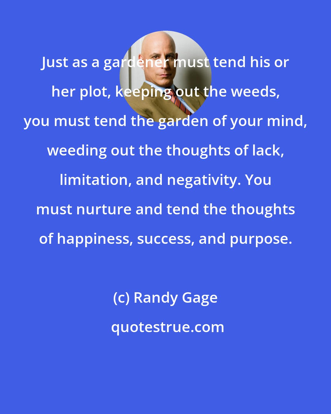 Randy Gage: Just as a gardener must tend his or her plot, keeping out the weeds, you must tend the garden of your mind, weeding out the thoughts of lack, limitation, and negativity. You must nurture and tend the thoughts of happiness, success, and purpose.