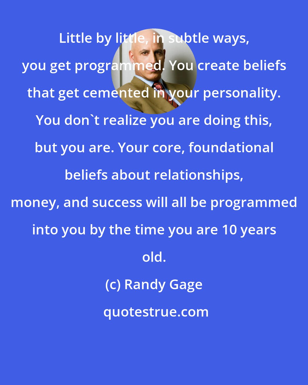 Randy Gage: Little by little, in subtle ways, you get programmed. You create beliefs that get cemented in your personality. You don't realize you are doing this, but you are. Your core, foundational beliefs about relationships, money, and success will all be programmed into you by the time you are 10 years old.