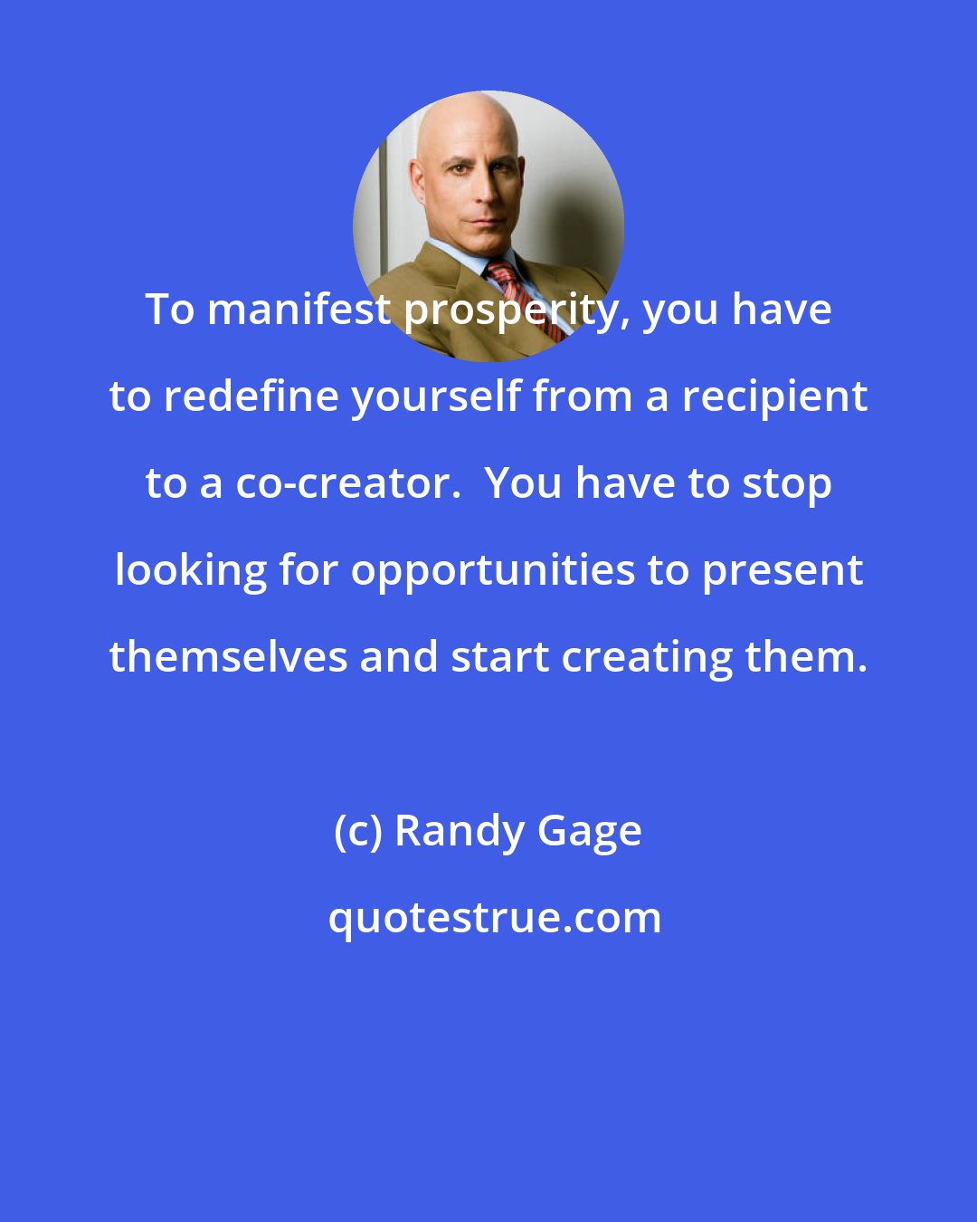 Randy Gage: To manifest prosperity, you have to redefine yourself from a recipient to a co-creator.  You have to stop looking for opportunities to present themselves and start creating them.