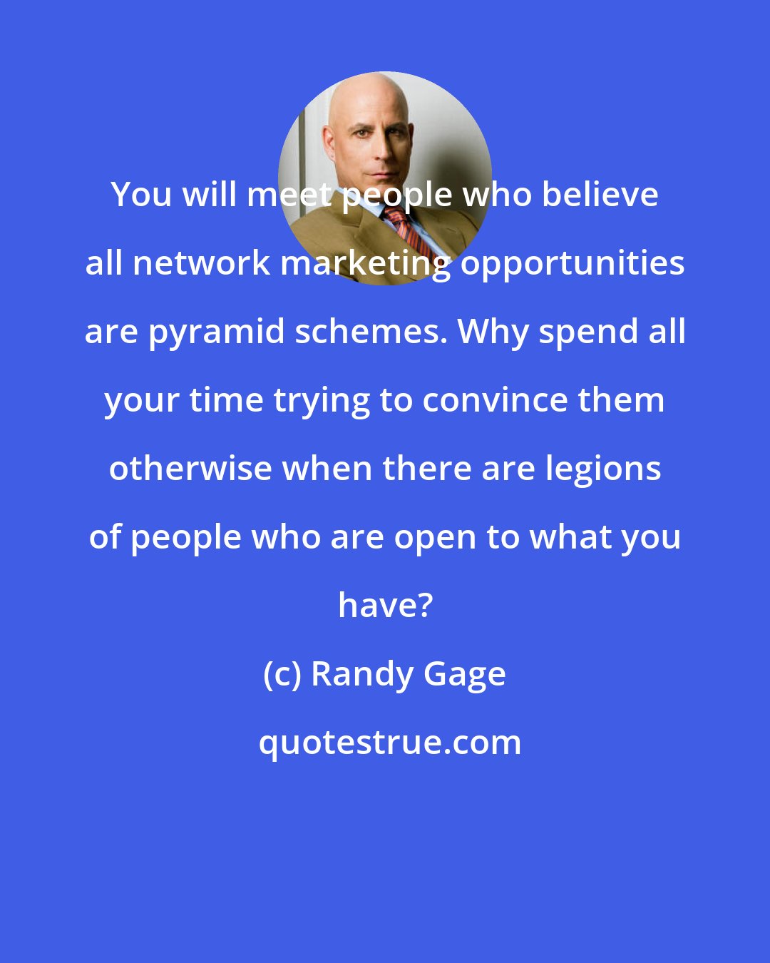 Randy Gage: You will meet people who believe all network marketing opportunities are pyramid schemes. Why spend all your time trying to convince them otherwise when there are legions of people who are open to what you have?