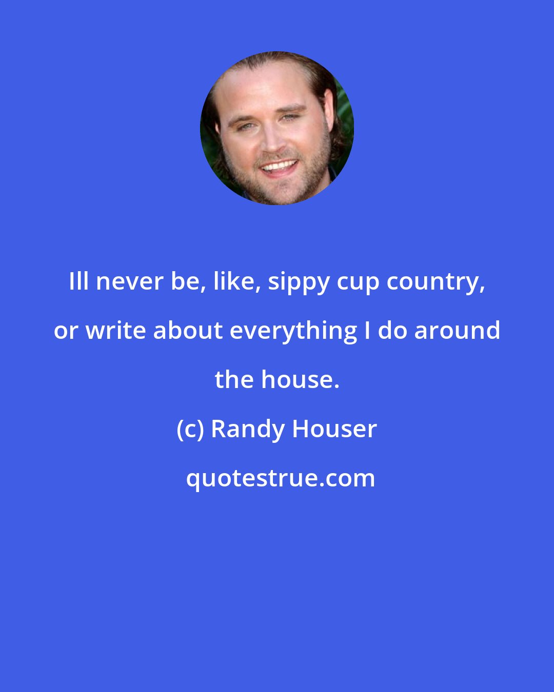 Randy Houser: Ill never be, like, sippy cup country, or write about everything I do around the house.