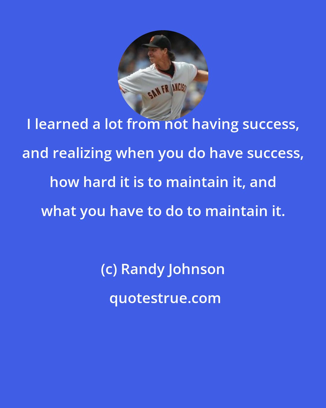 Randy Johnson: I learned a lot from not having success, and realizing when you do have success, how hard it is to maintain it, and what you have to do to maintain it.