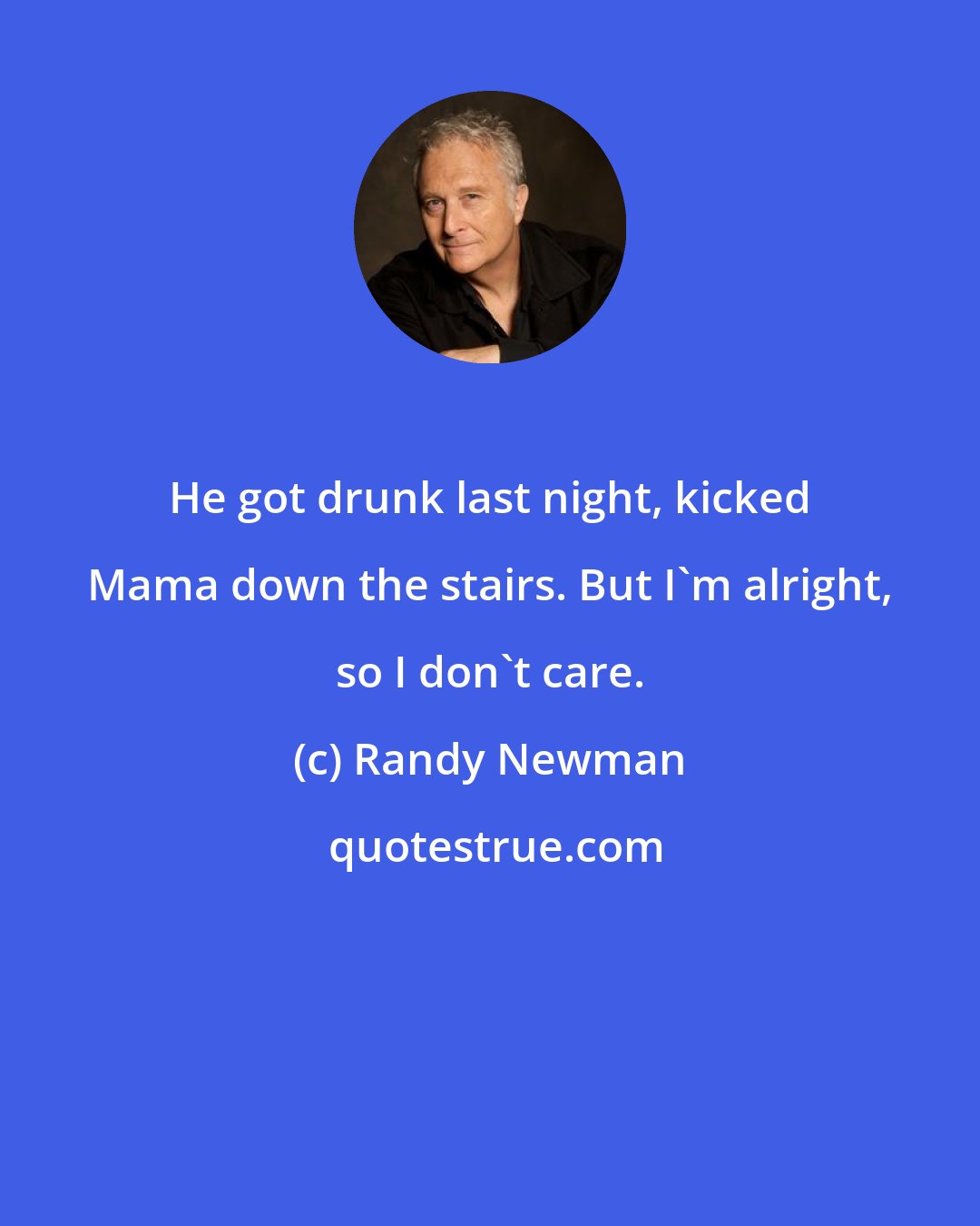 Randy Newman: He got drunk last night, kicked Mama down the stairs. But I'm alright, so I don't care.