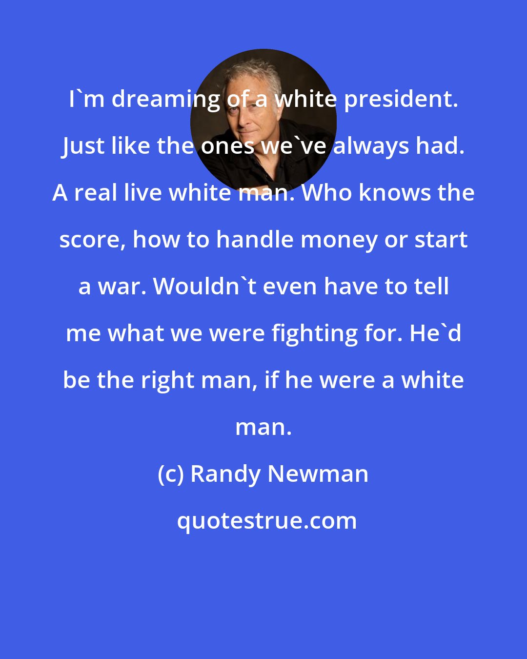 Randy Newman: I'm dreaming of a white president. Just like the ones we've always had. A real live white man. Who knows the score, how to handle money or start a war. Wouldn't even have to tell me what we were fighting for. He'd be the right man, if he were a white man.