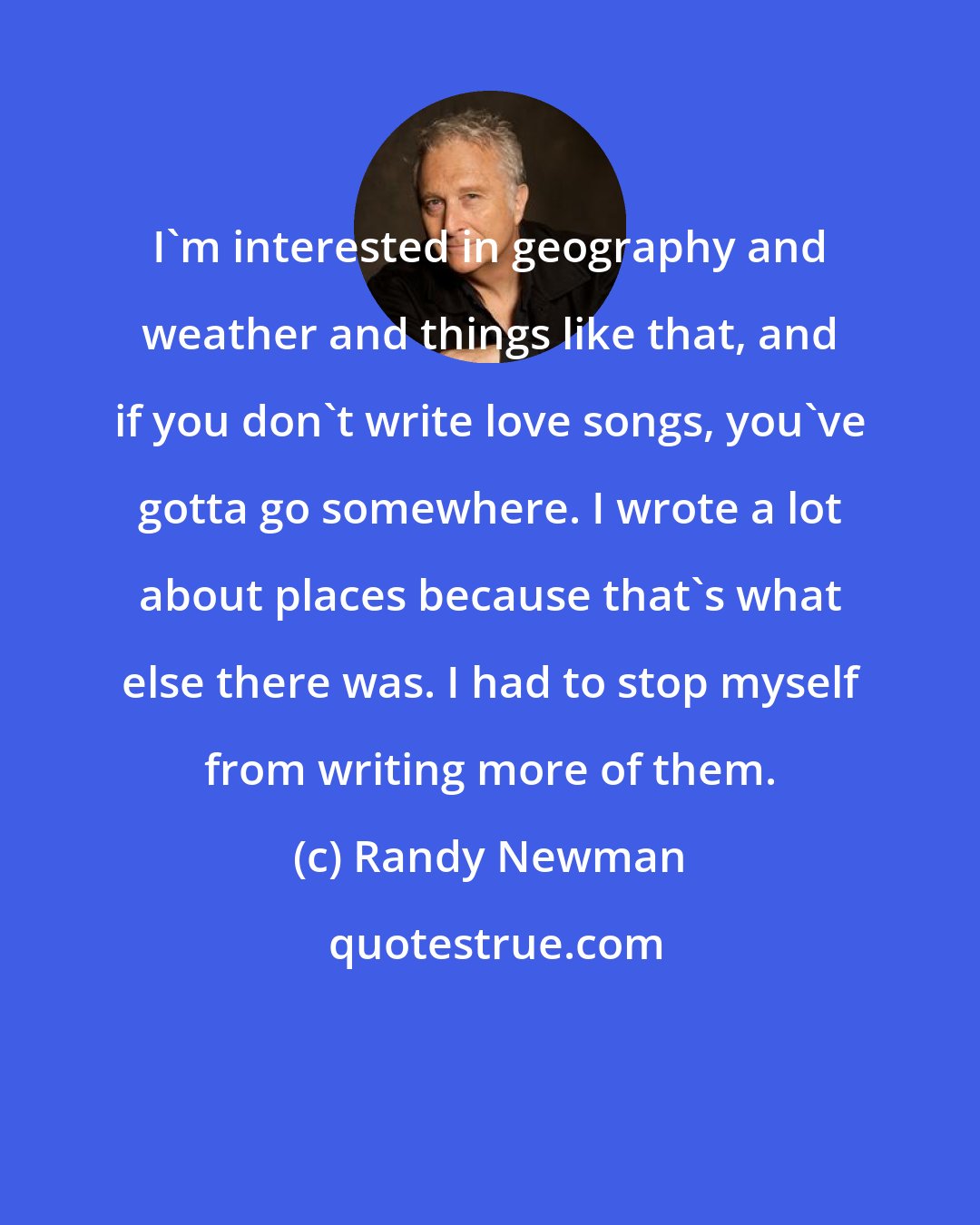 Randy Newman: I'm interested in geography and weather and things like that, and if you don't write love songs, you've gotta go somewhere. I wrote a lot about places because that's what else there was. I had to stop myself from writing more of them.