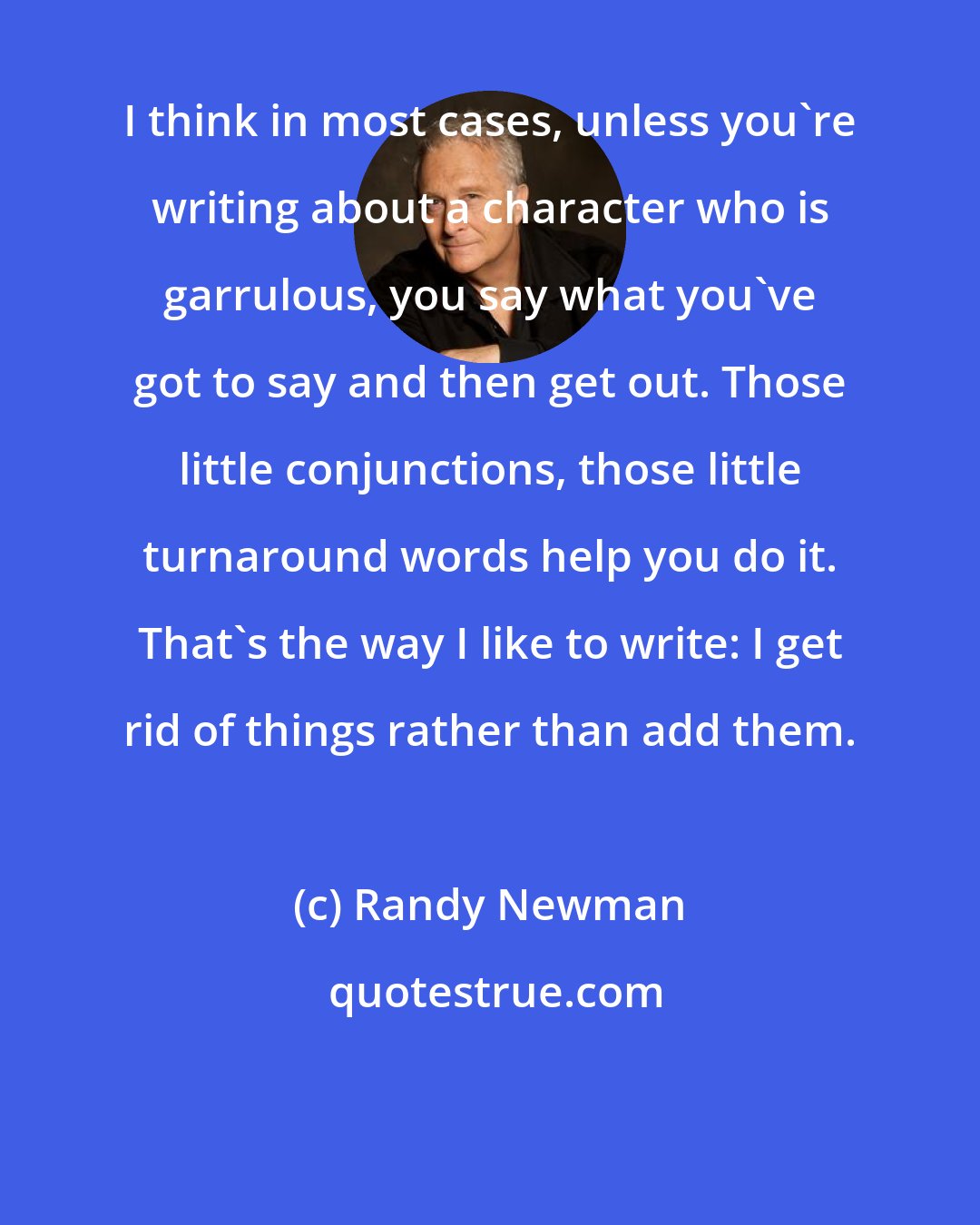 Randy Newman: I think in most cases, unless you're writing about a character who is garrulous, you say what you've got to say and then get out. Those little conjunctions, those little turnaround words help you do it. That's the way I like to write: I get rid of things rather than add them.