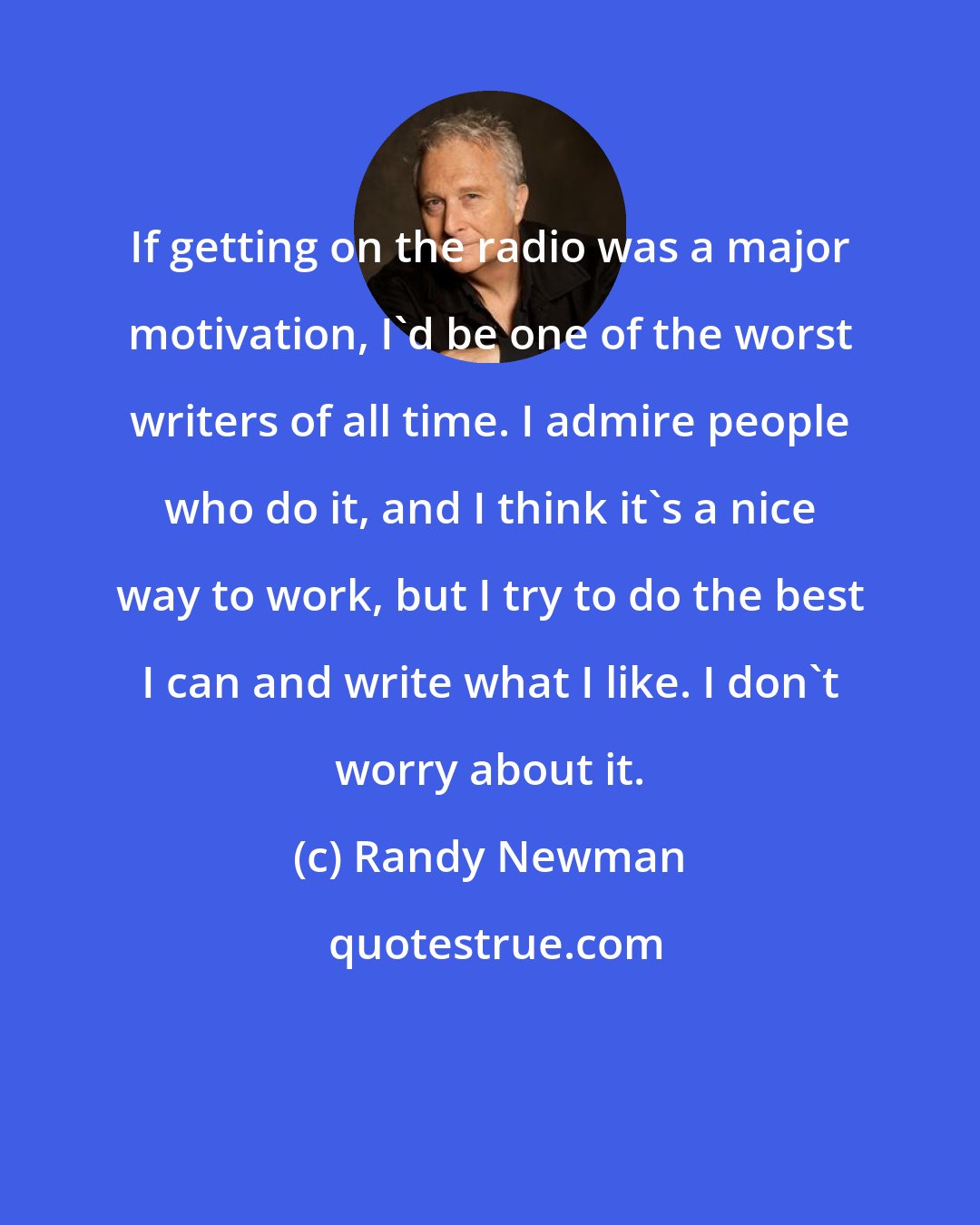 Randy Newman: If getting on the radio was a major motivation, I'd be one of the worst writers of all time. I admire people who do it, and I think it's a nice way to work, but I try to do the best I can and write what I like. I don't worry about it.