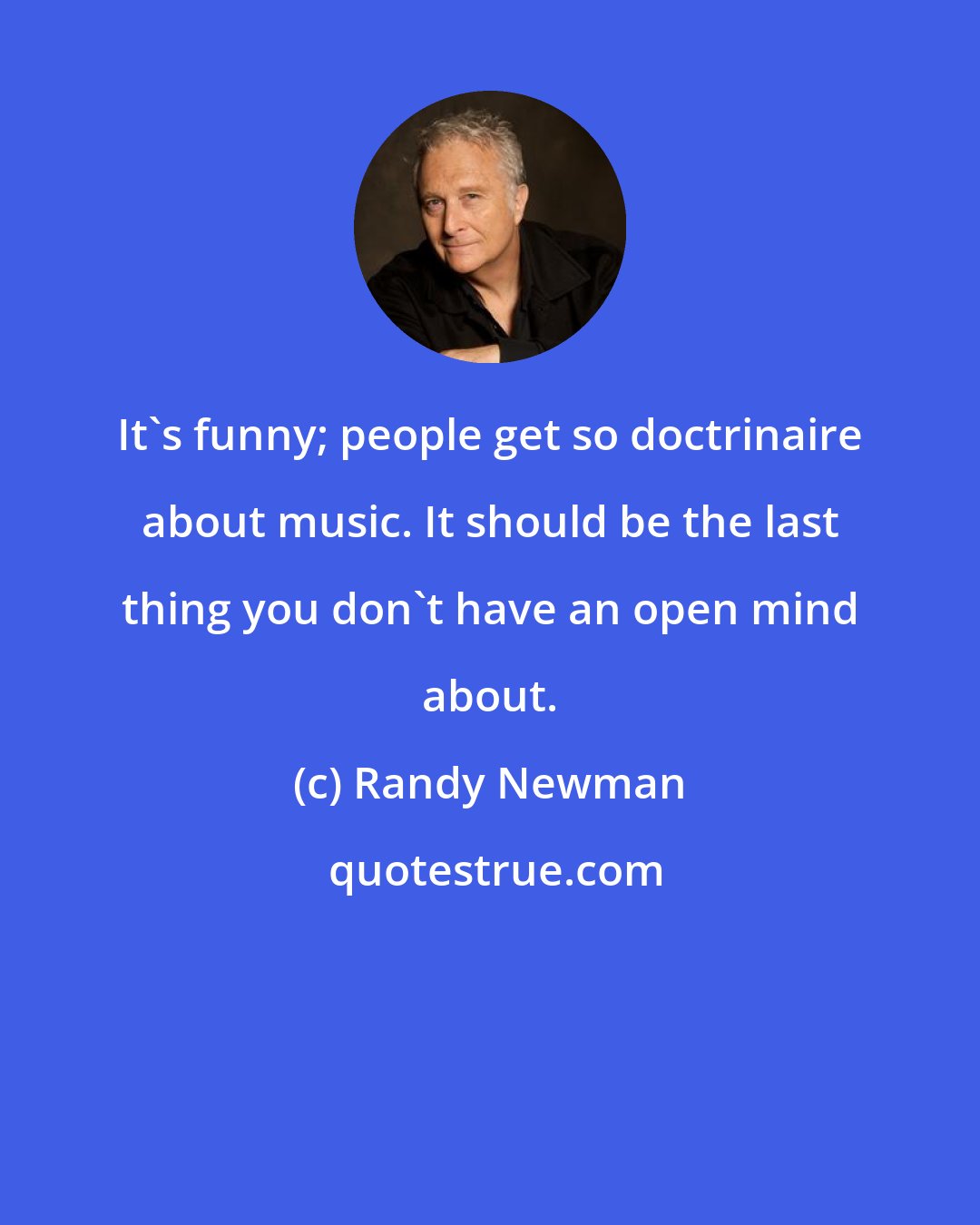 Randy Newman: It's funny; people get so doctrinaire about music. It should be the last thing you don't have an open mind about.