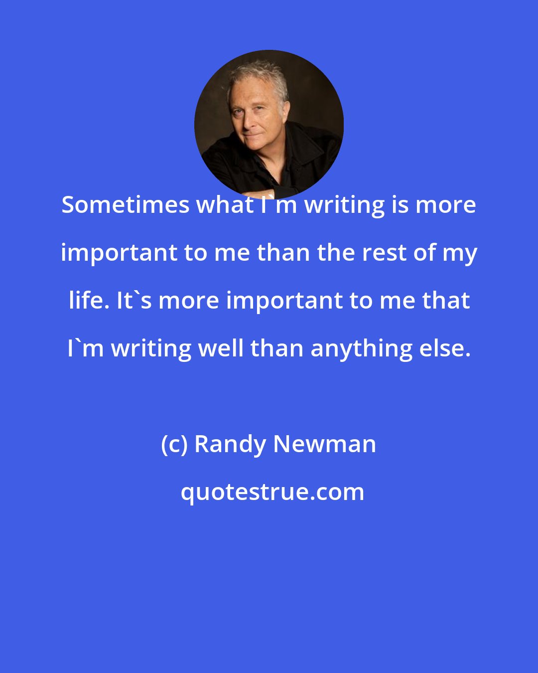 Randy Newman: Sometimes what I'm writing is more important to me than the rest of my life. It's more important to me that I'm writing well than anything else.