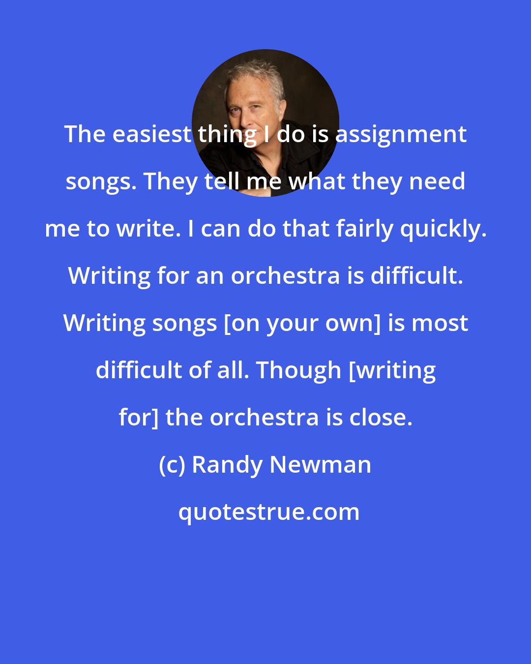 Randy Newman: The easiest thing I do is assignment songs. They tell me what they need me to write. I can do that fairly quickly. Writing for an orchestra is difficult. Writing songs [on your own] is most difficult of all. Though [writing for] the orchestra is close.