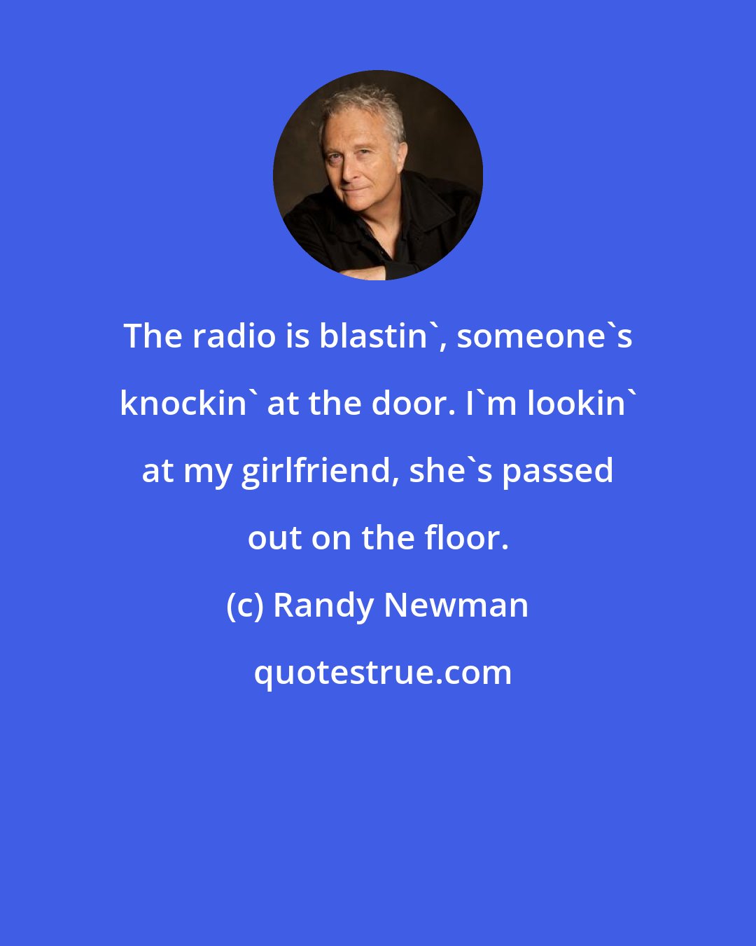 Randy Newman: The radio is blastin', someone's knockin' at the door. I'm lookin' at my girlfriend, she's passed out on the floor.