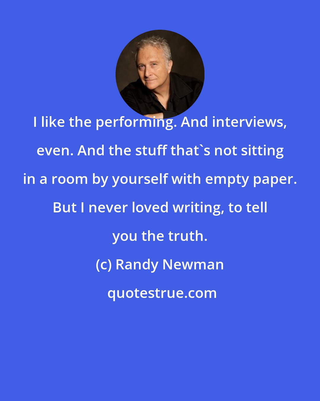 Randy Newman: I like the performing. And interviews, even. And the stuff that's not sitting in a room by yourself with empty paper. But I never loved writing, to tell you the truth.
