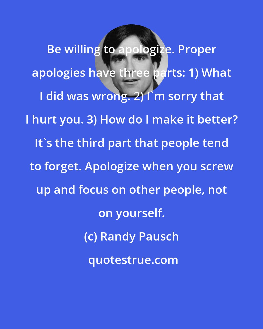 Randy Pausch: Be willing to apologize. Proper apologies have three parts: 1) What I did was wrong. 2) I'm sorry that I hurt you. 3) How do I make it better? It's the third part that people tend to forget. Apologize when you screw up and focus on other people, not on yourself.