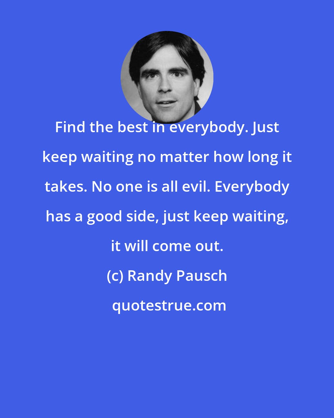 Randy Pausch: Find the best in everybody. Just keep waiting no matter how long it takes. No one is all evil. Everybody has a good side, just keep waiting, it will come out.