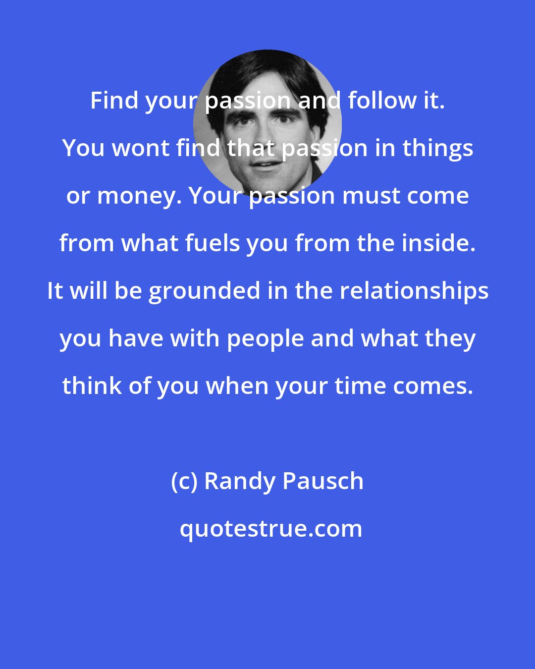 Randy Pausch: Find your passion and follow it. You wont find that passion in things or money. Your passion must come from what fuels you from the inside. It will be grounded in the relationships you have with people and what they think of you when your time comes.