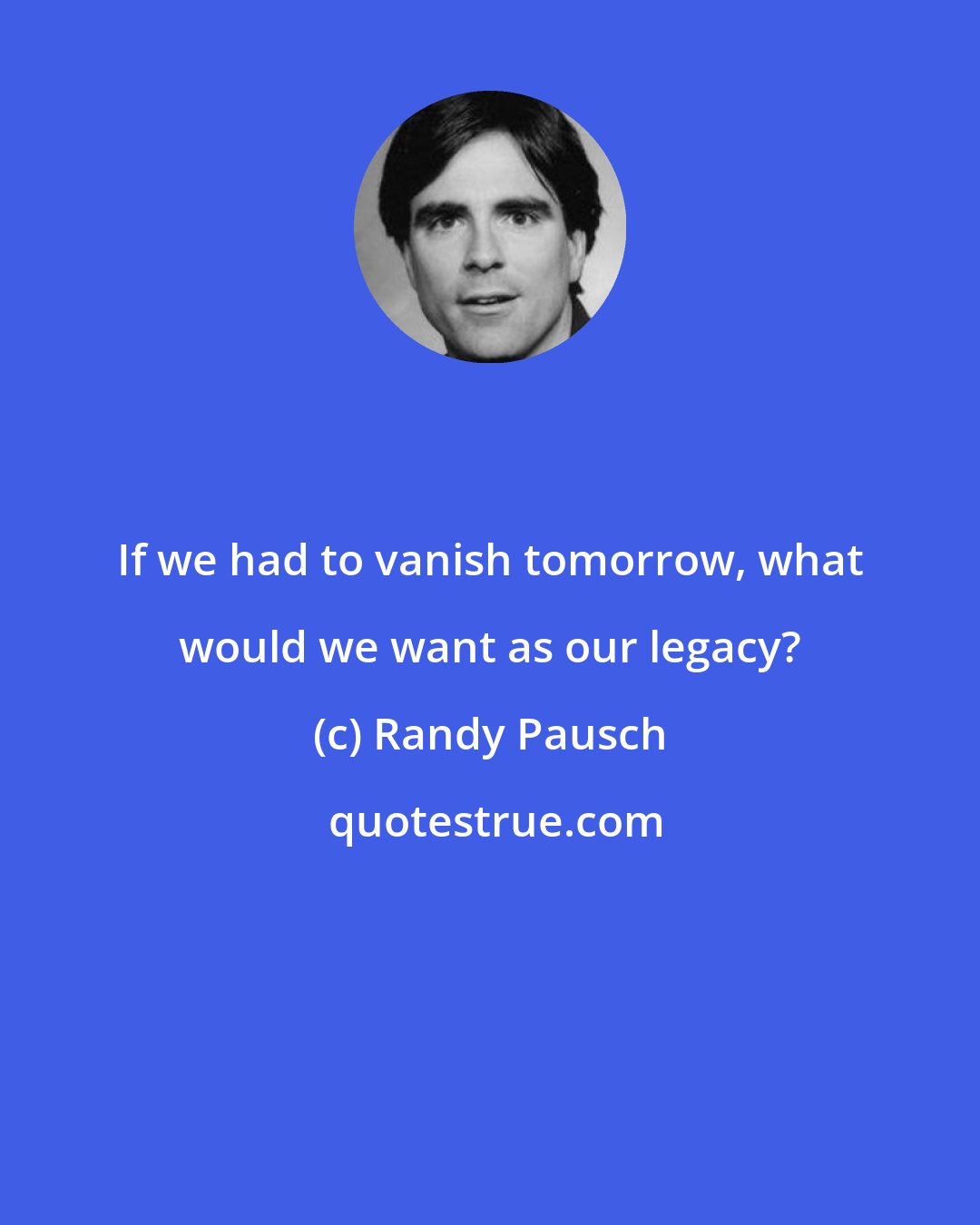 Randy Pausch: If we had to vanish tomorrow, what would we want as our legacy?