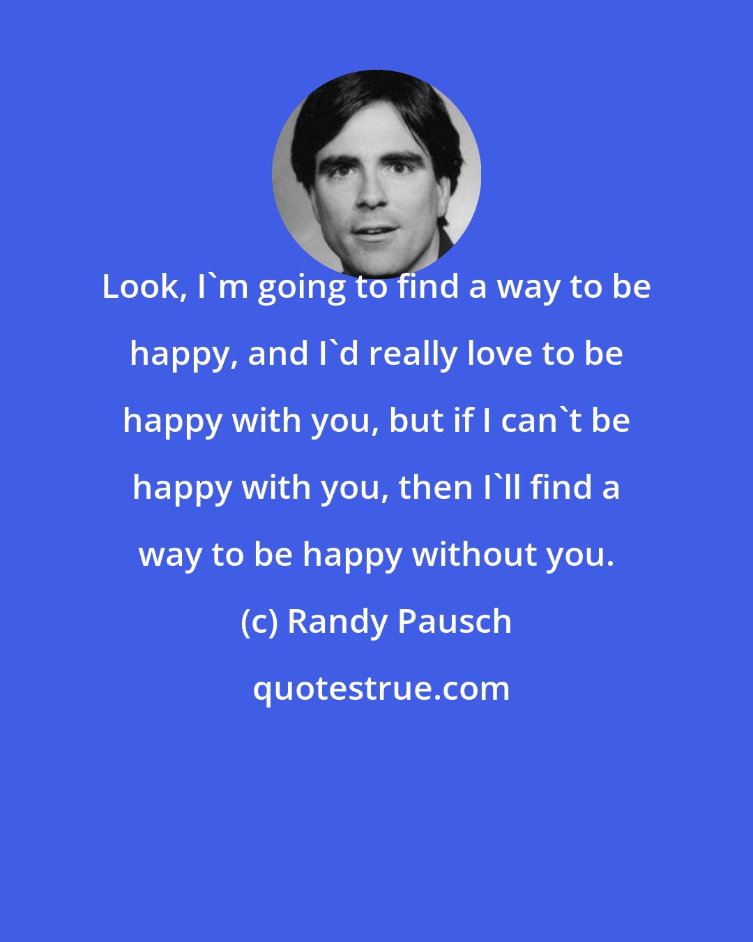 Randy Pausch: Look, I'm going to find a way to be happy, and I'd really love to be happy with you, but if I can't be happy with you, then I'll find a way to be happy without you.