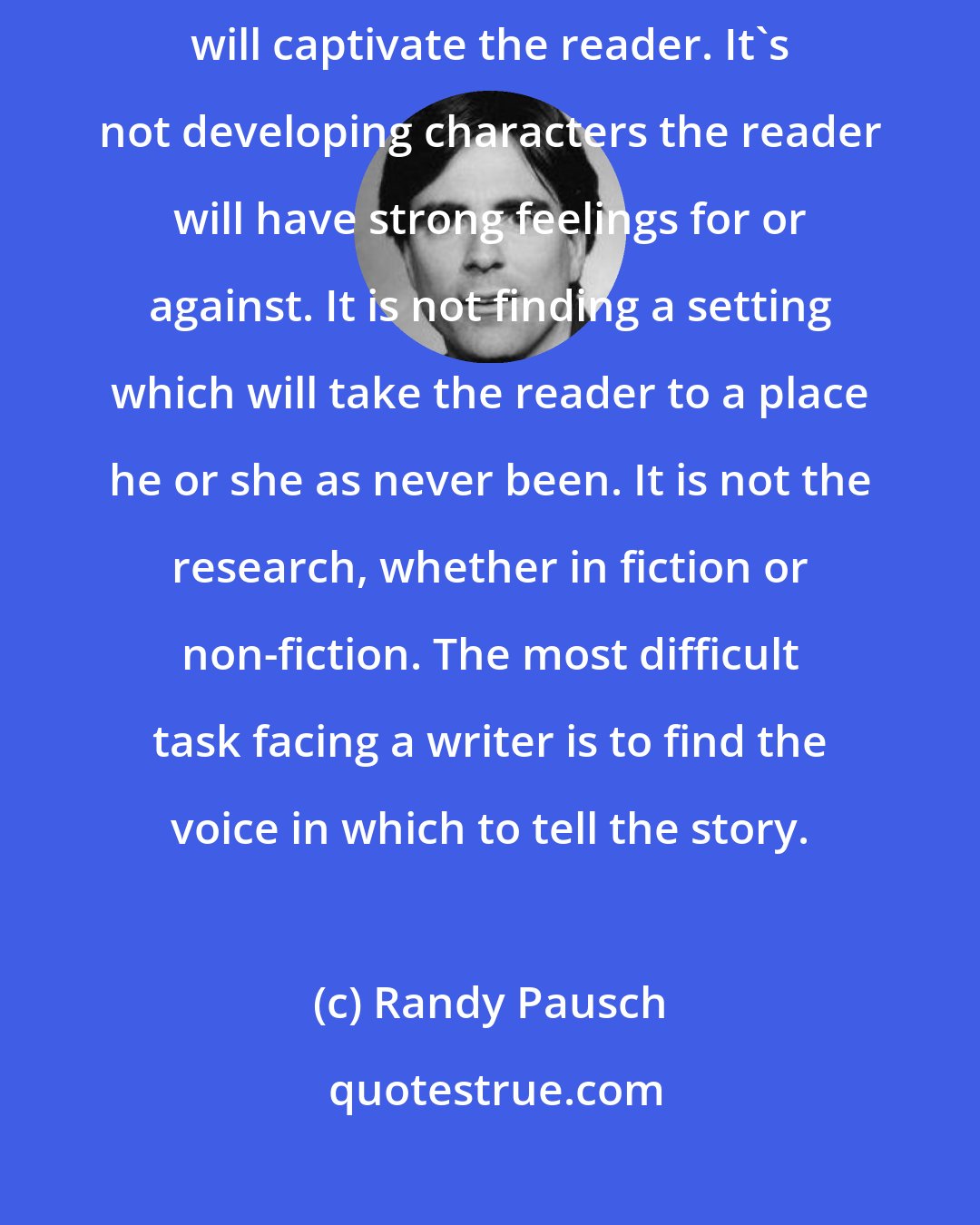 Randy Pausch: The most difficult part of writing a book is not devising a plot which will captivate the reader. It's not developing characters the reader will have strong feelings for or against. It is not finding a setting which will take the reader to a place he or she as never been. It is not the research, whether in fiction or non-fiction. The most difficult task facing a writer is to find the voice in which to tell the story.