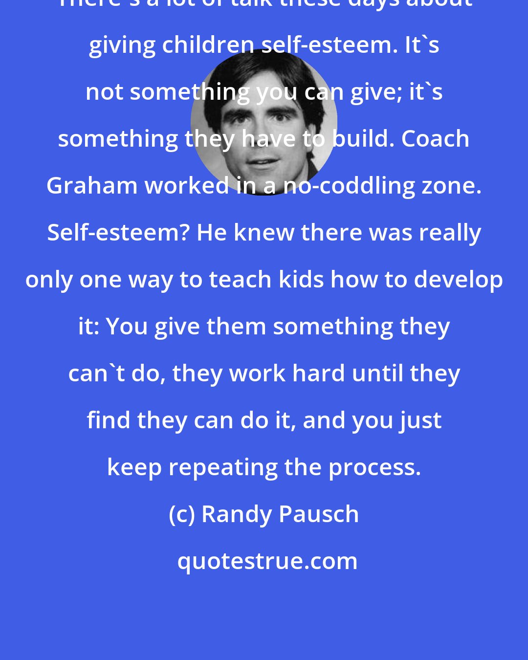 Randy Pausch: There's a lot of talk these days about giving children self-esteem. It's not something you can give; it's something they have to build. Coach Graham worked in a no-coddling zone. Self-esteem? He knew there was really only one way to teach kids how to develop it: You give them something they can't do, they work hard until they find they can do it, and you just keep repeating the process.