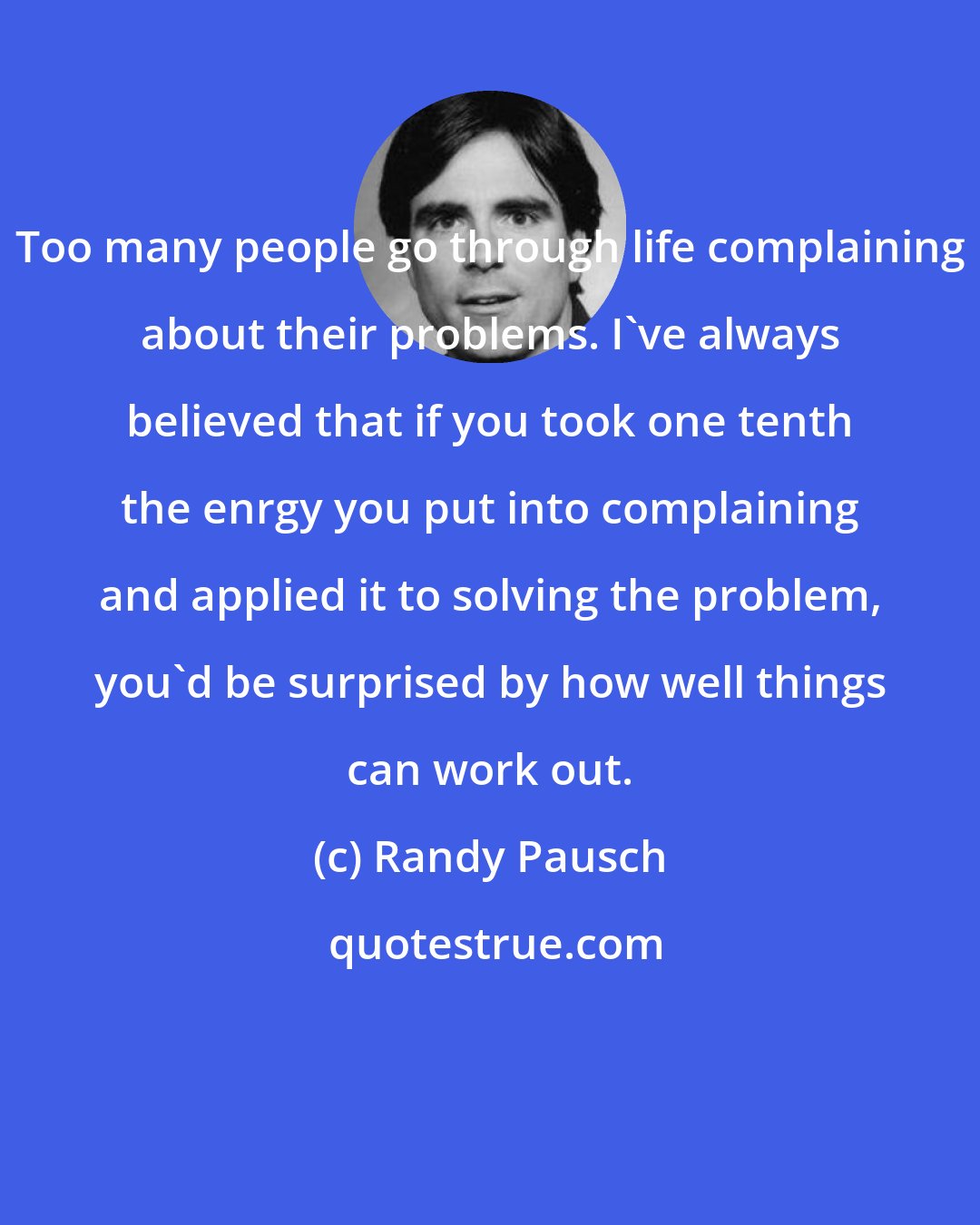 Randy Pausch: Too many people go through life complaining about their problems. I've always believed that if you took one tenth the enrgy you put into complaining and applied it to solving the problem, you'd be surprised by how well things can work out.