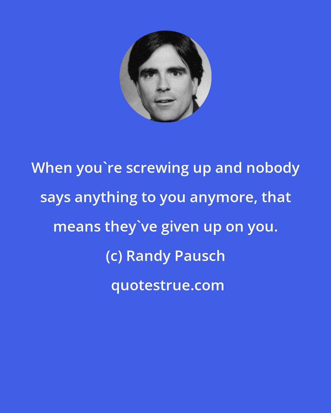 Randy Pausch: When you're screwing up and nobody says anything to you anymore, that means they've given up on you.