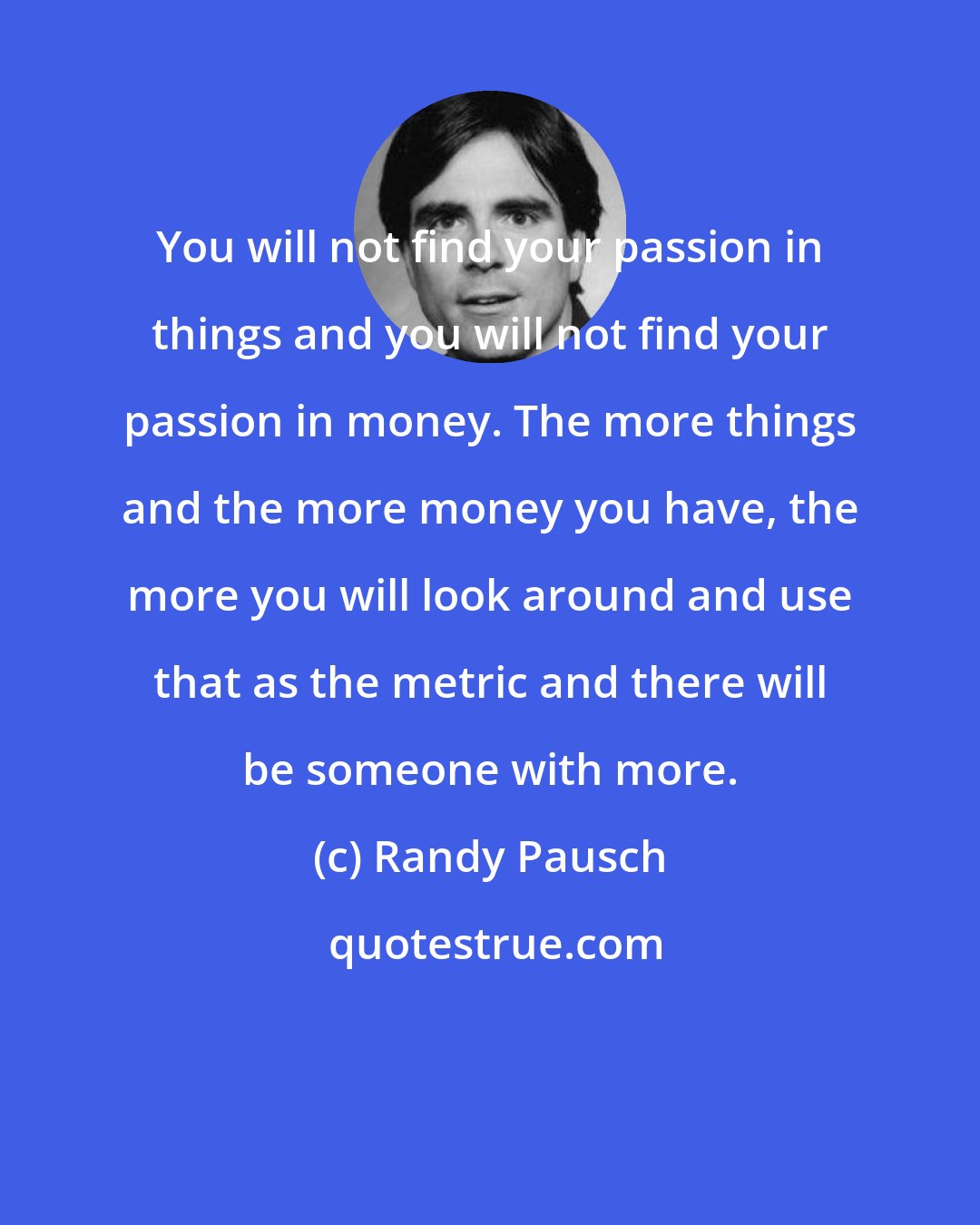 Randy Pausch: You will not find your passion in things and you will not find your passion in money. The more things and the more money you have, the more you will look around and use that as the metric and there will be someone with more.