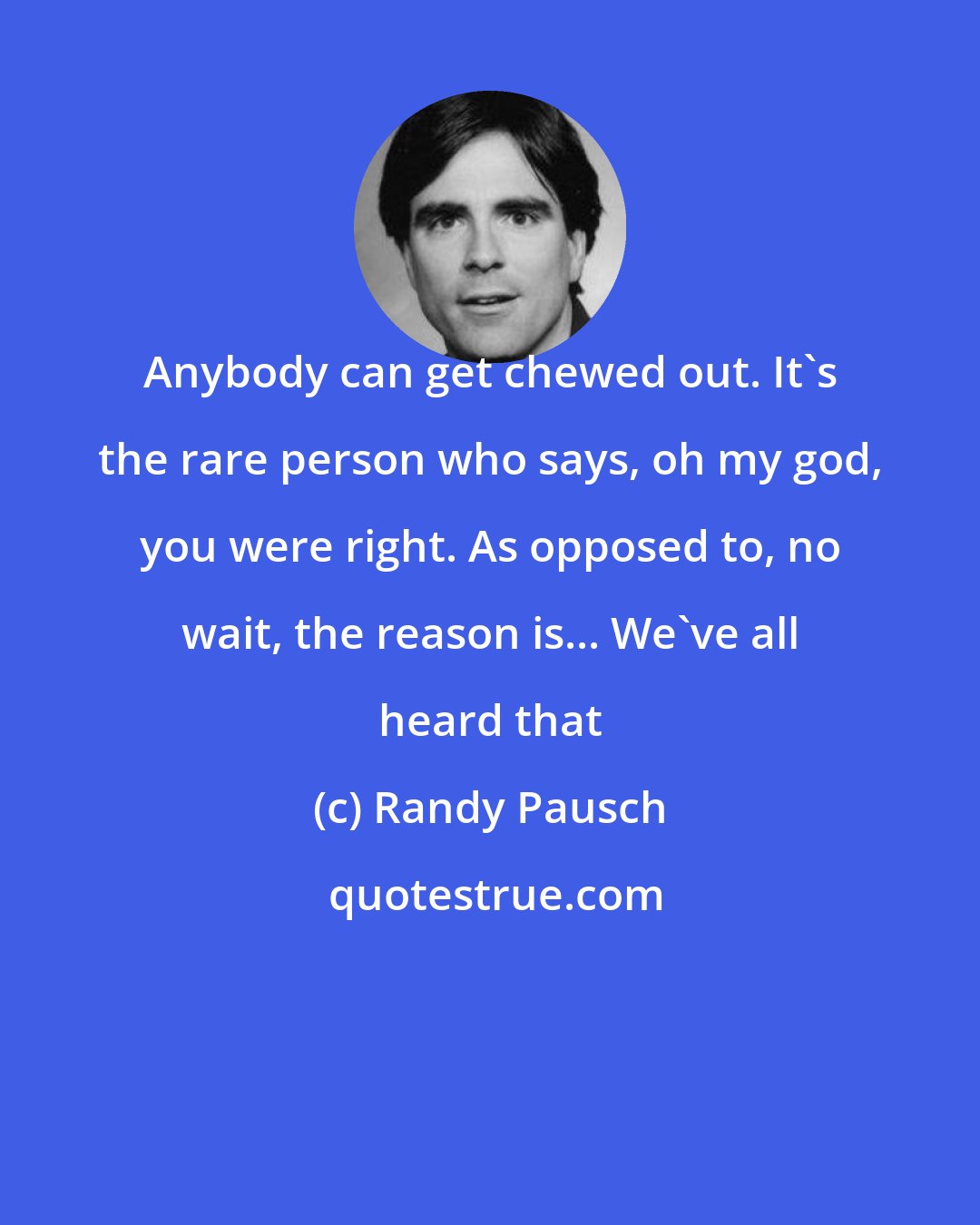 Randy Pausch: Anybody can get chewed out. It's the rare person who says, oh my god, you were right. As opposed to, no wait, the reason is... We've all heard that