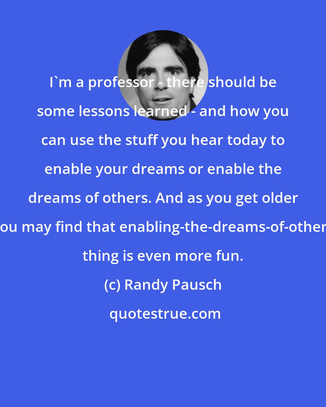 Randy Pausch: I'm a professor - there should be some lessons learned - and how you can use the stuff you hear today to enable your dreams or enable the dreams of others. And as you get older you may find that enabling-the-dreams-of-others thing is even more fun.