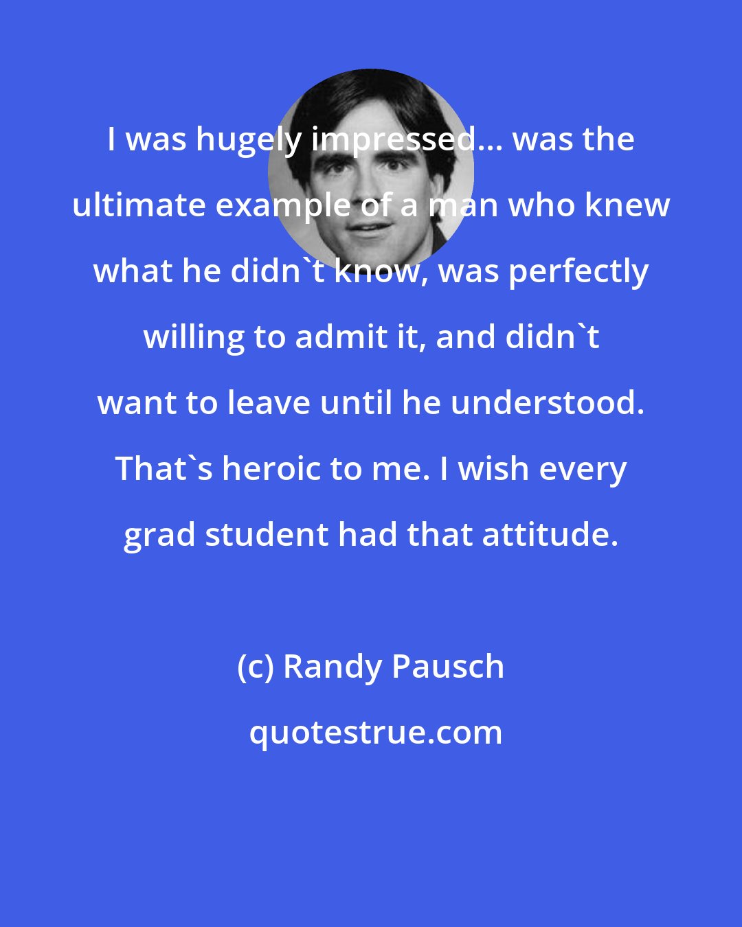 Randy Pausch: I was hugely impressed... was the ultimate example of a man who knew what he didn't know, was perfectly willing to admit it, and didn't want to leave until he understood. That's heroic to me. I wish every grad student had that attitude.