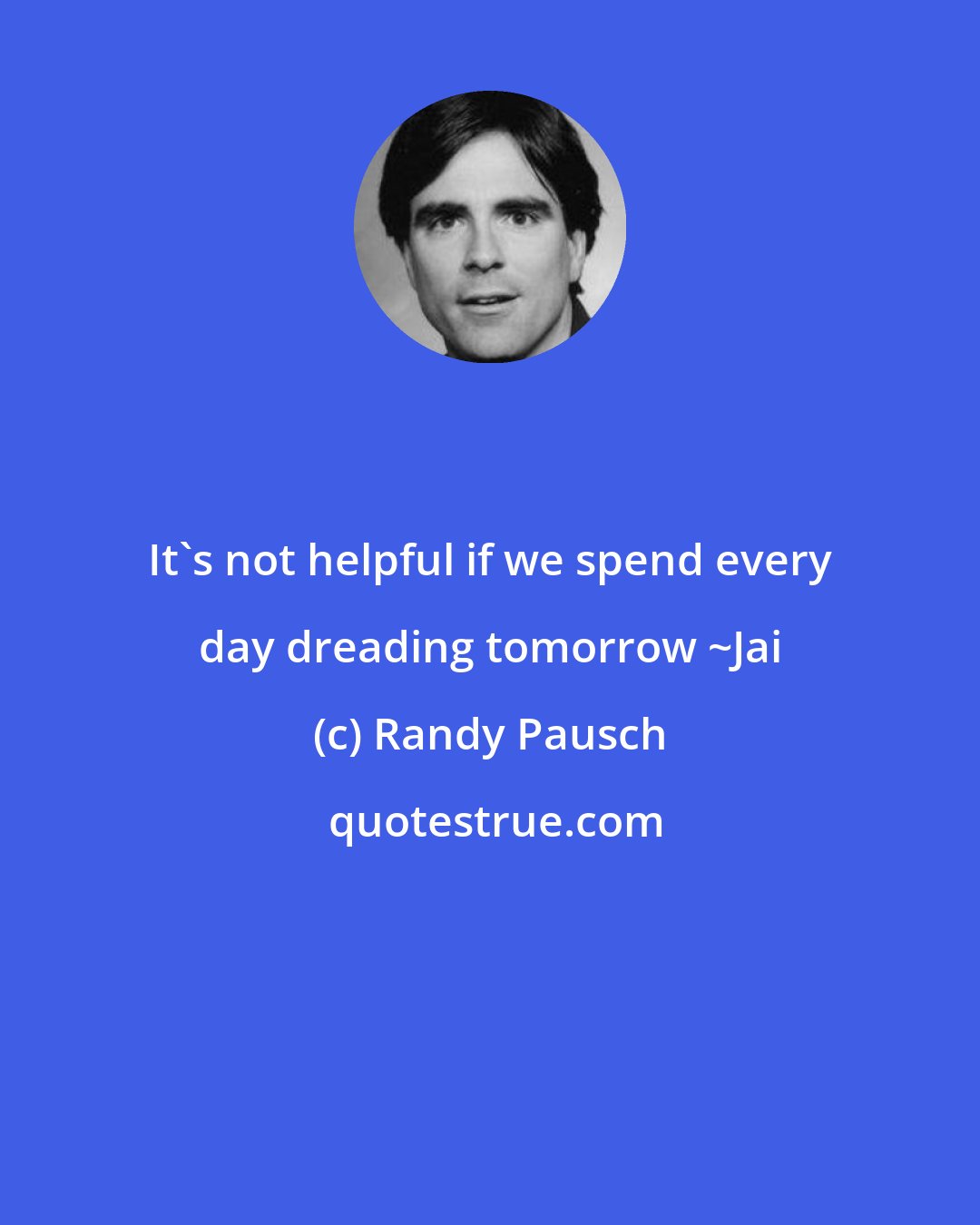 Randy Pausch: It's not helpful if we spend every day dreading tomorrow ~Jai