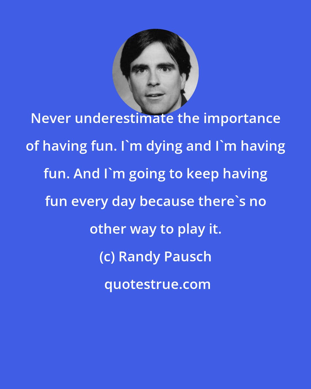 Randy Pausch: Never underestimate the importance of having fun. I'm dying and I'm having fun. And I'm going to keep having fun every day because there's no other way to play it.