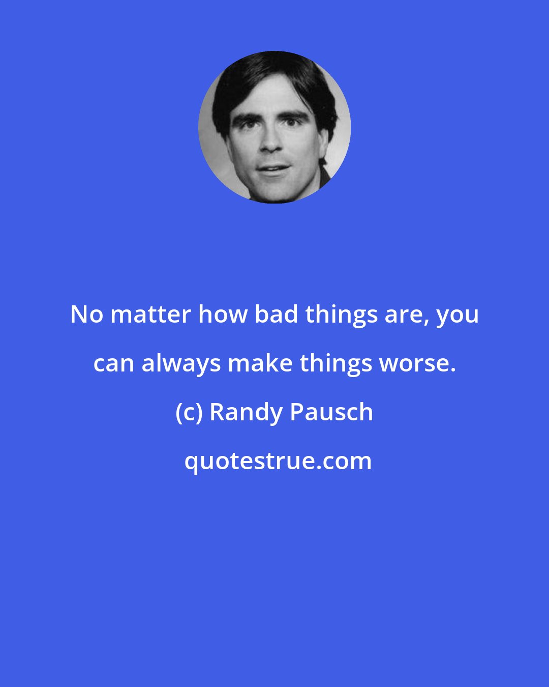 Randy Pausch: No matter how bad things are, you can always make things worse.