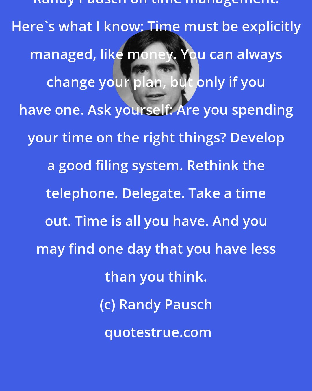 Randy Pausch: Randy Pausch on time management: Here's what I know: Time must be explicitly managed, like money. You can always change your plan, but only if you have one. Ask yourself: Are you spending your time on the right things? Develop a good filing system. Rethink the telephone. Delegate. Take a time out. Time is all you have. And you may find one day that you have less than you think.