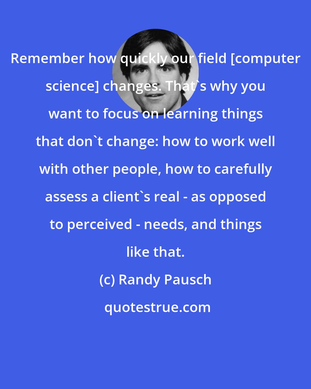 Randy Pausch: Remember how quickly our field [computer science] changes. That's why you want to focus on learning things that don't change: how to work well with other people, how to carefully assess a client's real - as opposed to perceived - needs, and things like that.