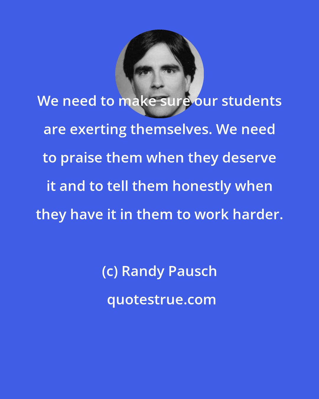 Randy Pausch: We need to make sure our students are exerting themselves. We need to praise them when they deserve it and to tell them honestly when they have it in them to work harder.