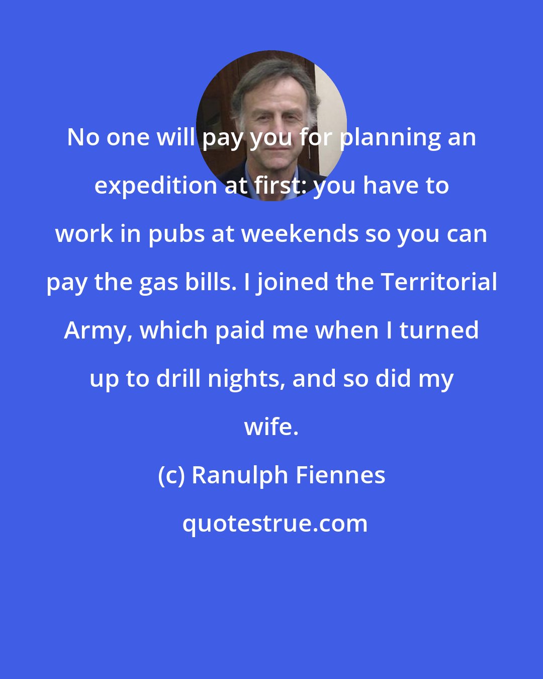 Ranulph Fiennes: No one will pay you for planning an expedition at first: you have to work in pubs at weekends so you can pay the gas bills. I joined the Territorial Army, which paid me when I turned up to drill nights, and so did my wife.