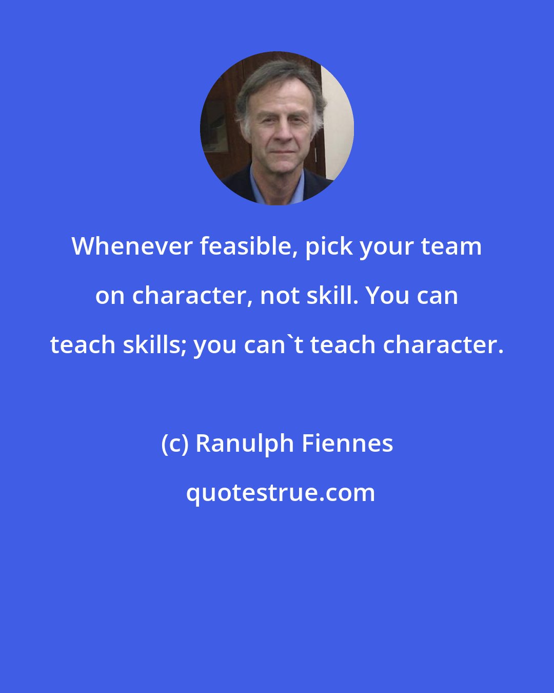 Ranulph Fiennes: Whenever feasible, pick your team on character, not skill. You can teach skills; you can't teach character.