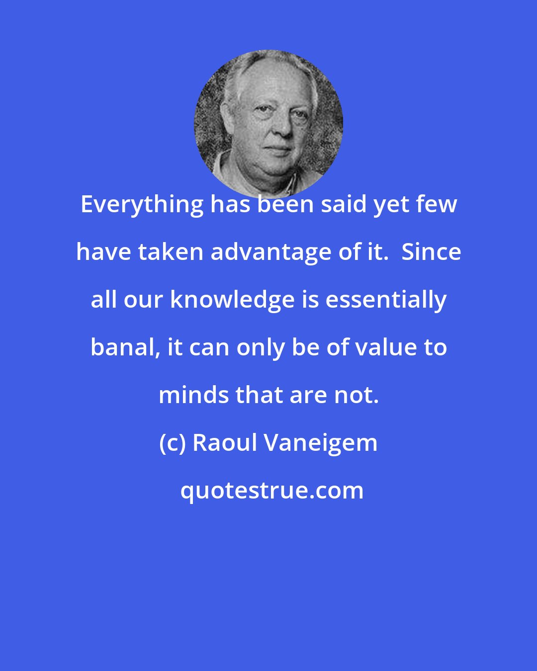 Raoul Vaneigem: Everything has been said yet few have taken advantage of it.  Since all our knowledge is essentially banal, it can only be of value to minds that are not.
