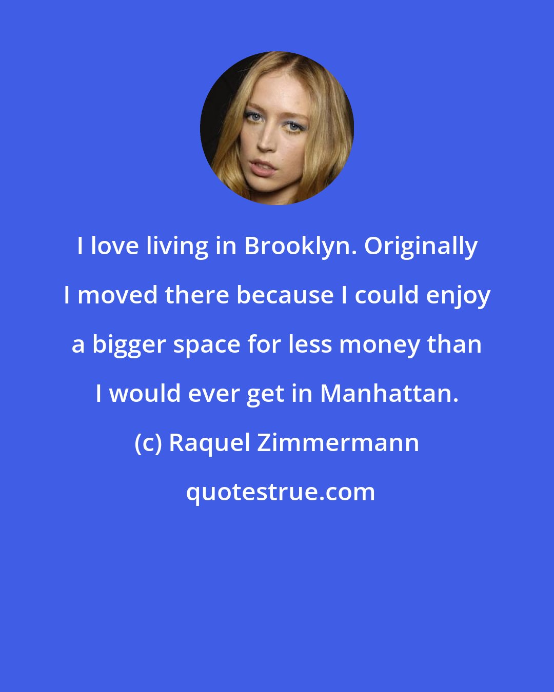 Raquel Zimmermann: I love living in Brooklyn. Originally I moved there because I could enjoy a bigger space for less money than I would ever get in Manhattan.