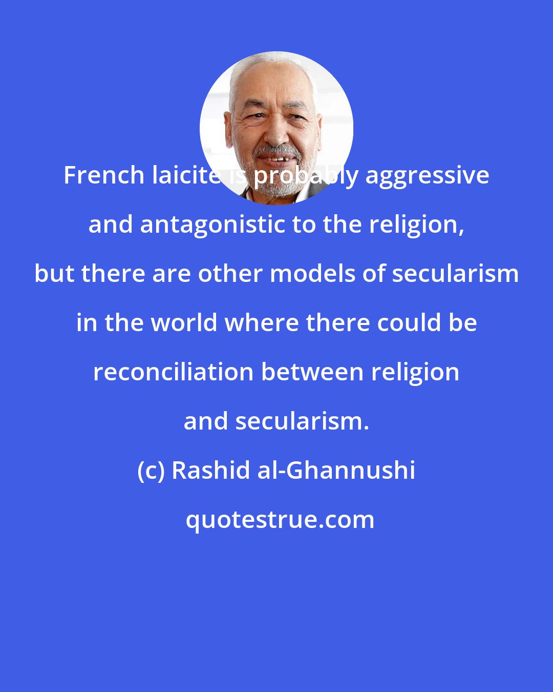 Rashid al-Ghannushi: French laicite is probably aggressive and antagonistic to the religion, but there are other models of secularism in the world where there could be reconciliation between religion and secularism.