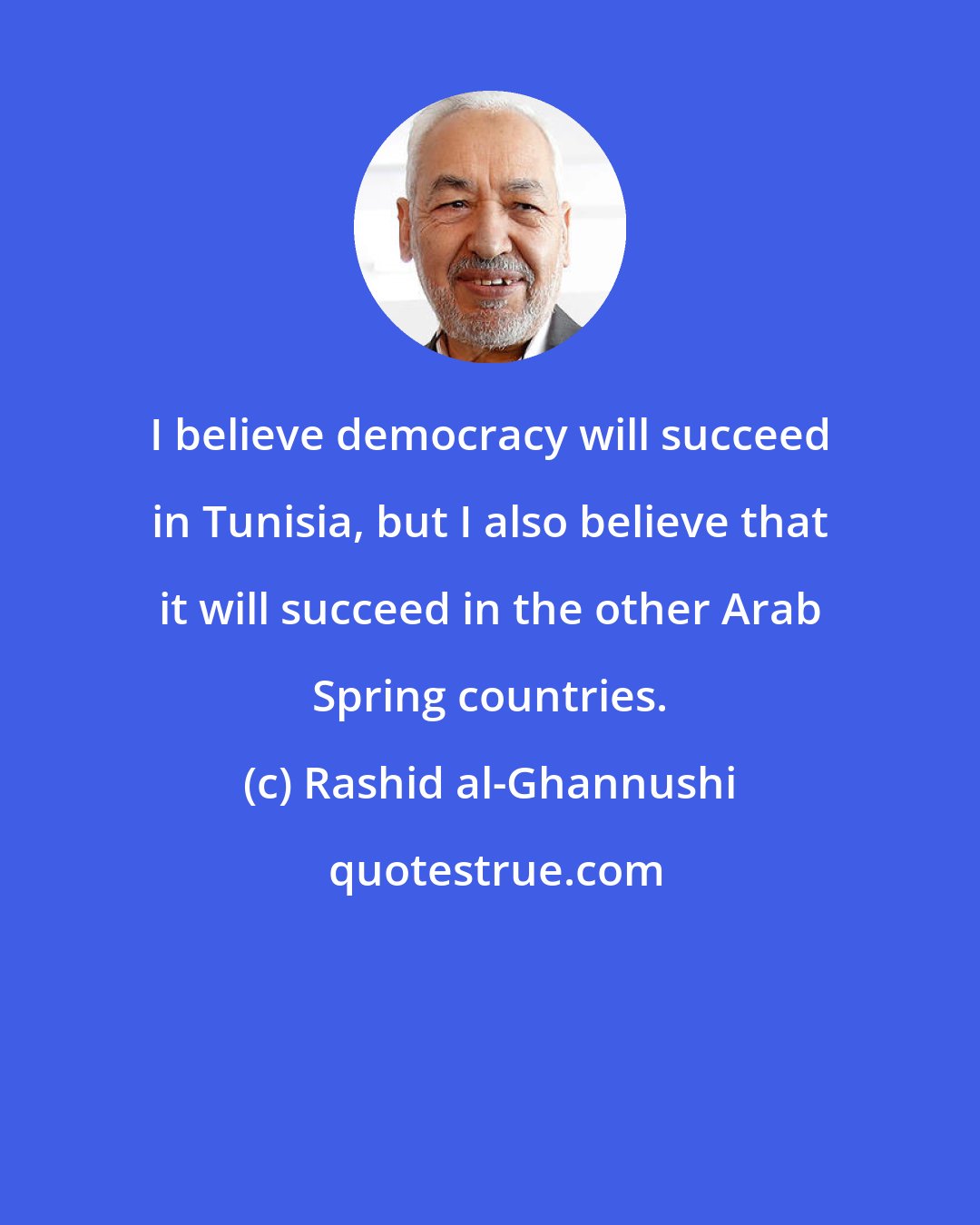 Rashid al-Ghannushi: I believe democracy will succeed in Tunisia, but I also believe that it will succeed in the other Arab Spring countries.