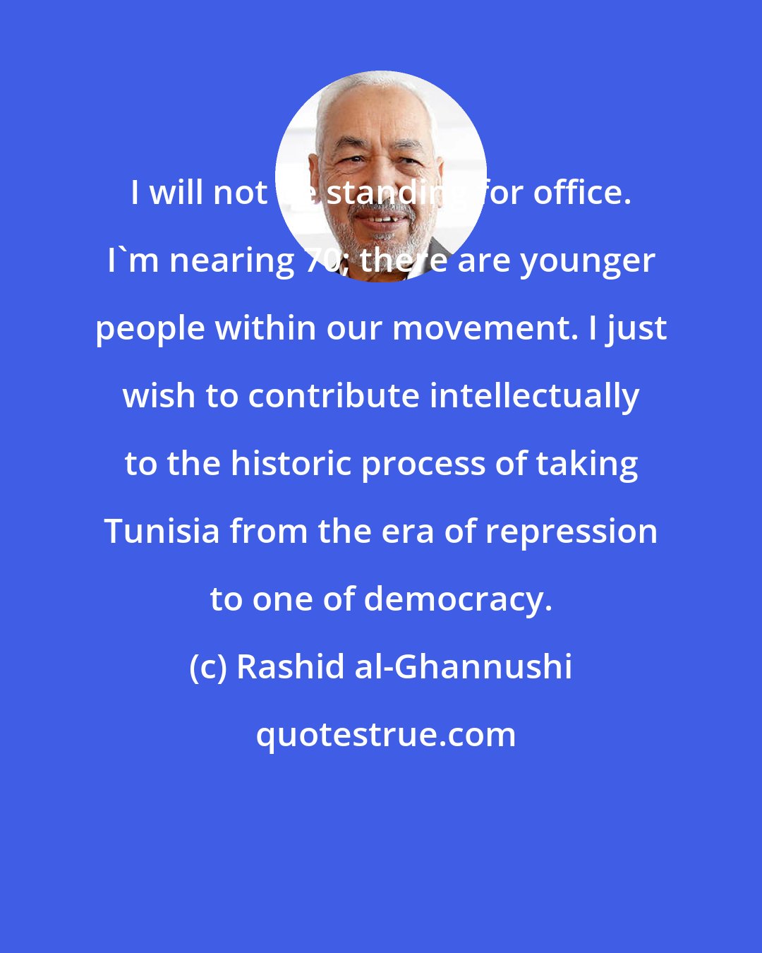 Rashid al-Ghannushi: I will not be standing for office. I'm nearing 70; there are younger people within our movement. I just wish to contribute intellectually to the historic process of taking Tunisia from the era of repression to one of democracy.