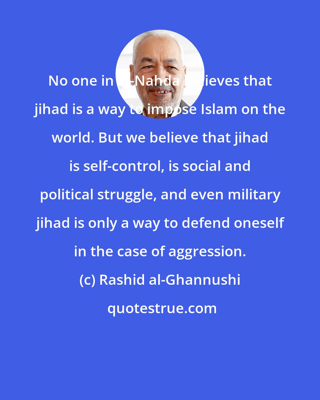 Rashid al-Ghannushi: No one in al-Nahda believes that jihad is a way to impose Islam on the world. But we believe that jihad is self-control, is social and political struggle, and even military jihad is only a way to defend oneself in the case of aggression.