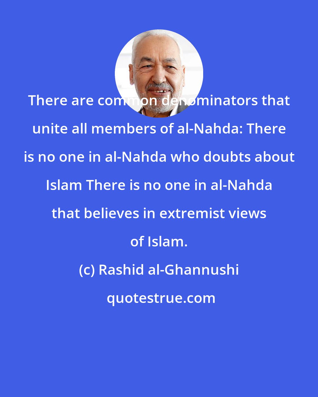 Rashid al-Ghannushi: There are common denominators that unite all members of al-Nahda: There is no one in al-Nahda who doubts about Islam There is no one in al-Nahda that believes in extremist views of Islam.